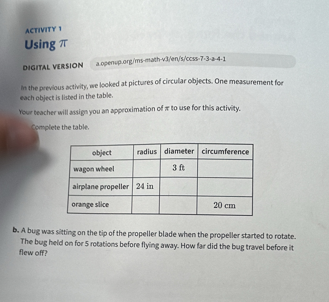 ACTIVITY 1 
Using π
DIGITAL VERSION a.openup.org/ms-math-v3/en/s/ccss-7-3-a-4-1 
In the previous activity, we looked at pictures of circular objects. One measurement for 
each object is listed in the table. 
Your teacher will assign you an approximation of π to use for this activity. 
Complete the table. 
b. A bug was sitting on the tip of the propeller blade when the propeller started to rotate. 
The bug held on for 5 rotations before flying away. How far did the bug travel before it 
flew off?