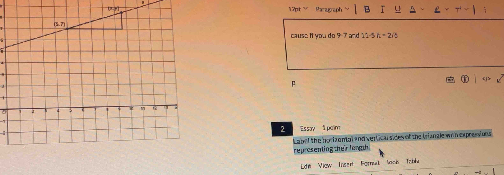 x,y)
12pt Paragraph B I U A ;
cause if you do 9-7 and 11-5it=2/6
5
5
]

2
p
1
9
1
2
2 Essay 1 point
Label the horizontal and vertical sides of the triangle with expressions
representing their length.
Edit View Insert Format Tools Table
