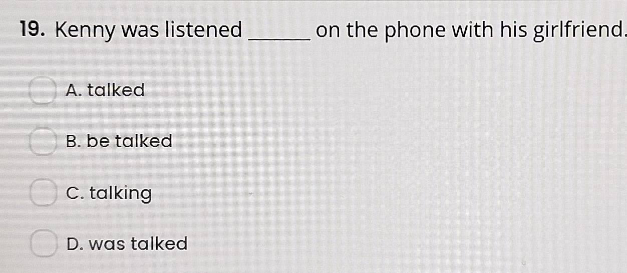 Kenny was listened _on the phone with his girlfriend
A. talked
B. be talked
C. talking
D. was talked