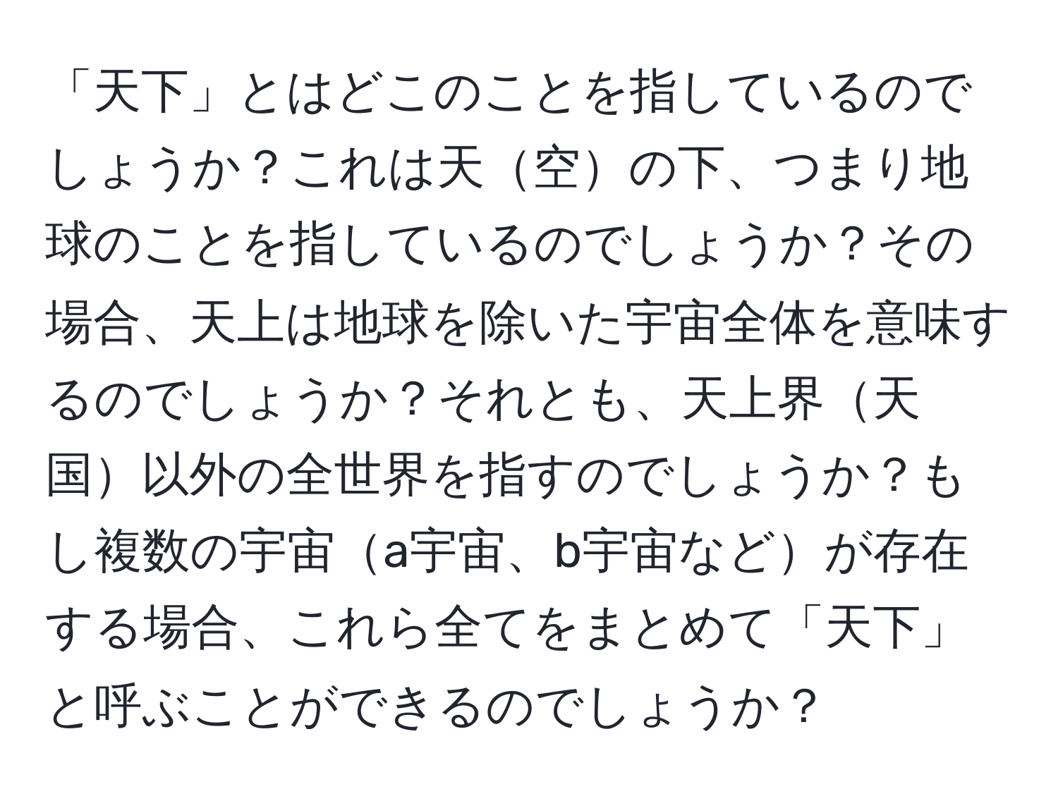 「天下」とはどこのことを指しているのでしょうか？これは天空の下、つまり地球のことを指しているのでしょうか？その場合、天上は地球を除いた宇宙全体を意味するのでしょうか？それとも、天上界天国以外の全世界を指すのでしょうか？もし複数の宇宙a宇宙、b宇宙などが存在する場合、これら全てをまとめて「天下」と呼ぶことができるのでしょうか？