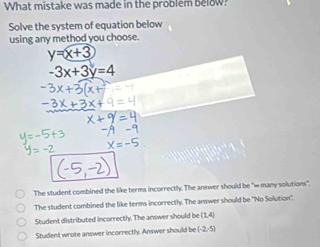 What mistake was made in the problem below?
Solve the system of equation below
using any method you choose.
y=x+3
-3x+3y=4
The student combined the like terms incorrectly. The answer should be "∞ many solutions".
The student combined the like terms incorrectly. The answer should be ''No Solution''.
Student distributed incorrectly. The answer should be (1,4)
Student wrote answer incorrectly. Answer should be (-2,-5)