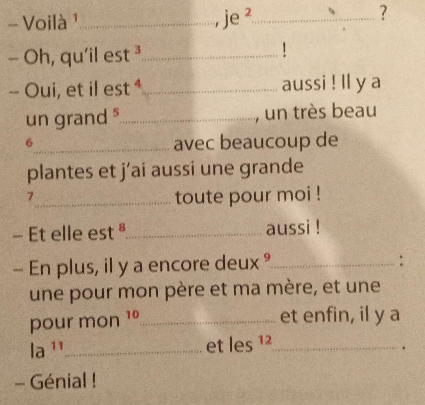 Voilà ¹_ 
_ je^2 
? 
_  Oh, qu'il est^3 _ 
| 
- Oui, et il e c 7 t^4 _aussi ! ll y a 
un grand _un très beau 
6_ avec beaucoup de 
plantes et j’ai aussi une grande 
_7 
toute pour moi ! 
- Et elle est ª_ aussi ! 
- En plus, il y a encore deux °_ 
: 
une pour mon père et ma mère, et une 
pour m on 16 _ 
et enfin, il y a
a^(11) _ 
et les^(12) _ 
- Génial !