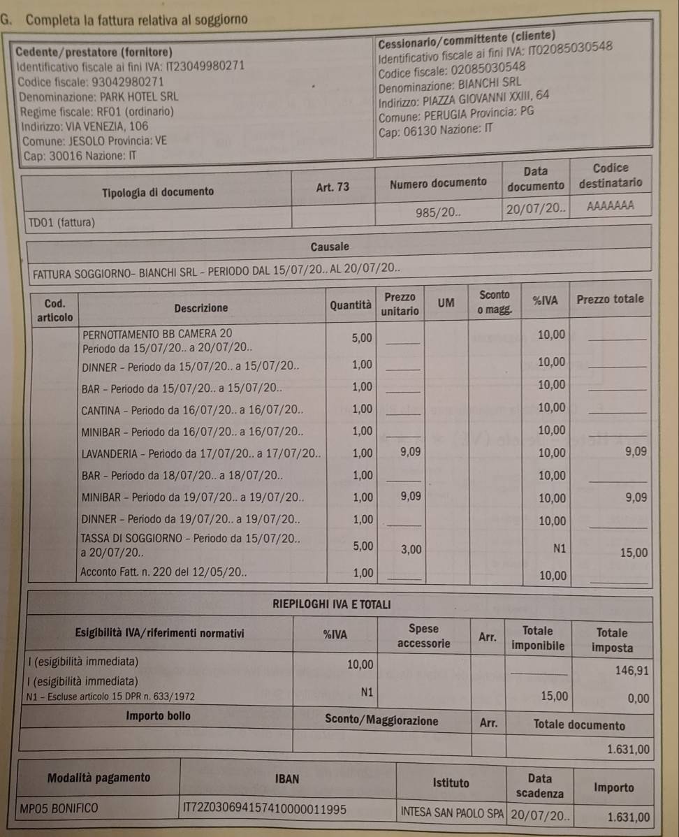 Completa la fattura relativa al soggiorno 
Cessionario/committente (cliente) 
Cedente/prestatore (fornitore) 
Identificativo fiscale ai fini IVA: ITO2085030548 
Identificativo fiscale ai fini IVA: IT23049980271 
Codice fiscale: 02085030548 
Codice fiscale: 93042980271
Denominazione: BIANCHI SRL 
Denominazione: PARK HOTEL SRL 
Regime fiscale: RF01 (ordinario) Indirizzo: PIAZZA GIOVANNI XXIII, 64 
Indirizzo: VIA VENEZIA, 106 Comune: PERUGIA Provincia: PG 
Comune: JESOLO Provincia: VE Cap: 06130 Nazione: IT 
RIEPILOGHI IVA E TOTALI 
Esigibilità IVA/riferimenti normativi %IVA accessorie Spese Arr. imponibile Totale Totale 
imposta 
(esigibilità immediata) 10,00
I (esigibilità immediata) _ 146,91
N1
15,00
N1 - Escluse articolo 15 DPR n. 633/1972 0,00
Importo bollo Sconto/Maggiorazione Arr. Totale documento
1.631,00
Modalità pagamento IBAN Istituto Data Importo 
scadenza 
MPO5 BONIFICO IT72Z030694157410000011995 INTESA SAN PAOLO SPA 20/07/20.. 1.631,00