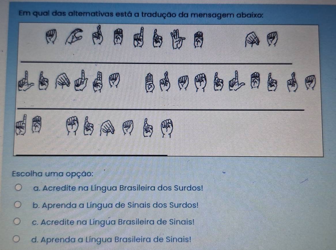 Em qual das alternativas está a tradução da mensagem abaixo:
Escolha uma opção:
a. Acredite na Língua Brasileira dos Surdos!
b. Aprenda a Língua de Sinais dos Surdos!
c. Acredite na Língúa Brasileira de Sinais!
d. Aprenda a Língua Brasileira de Sinais!