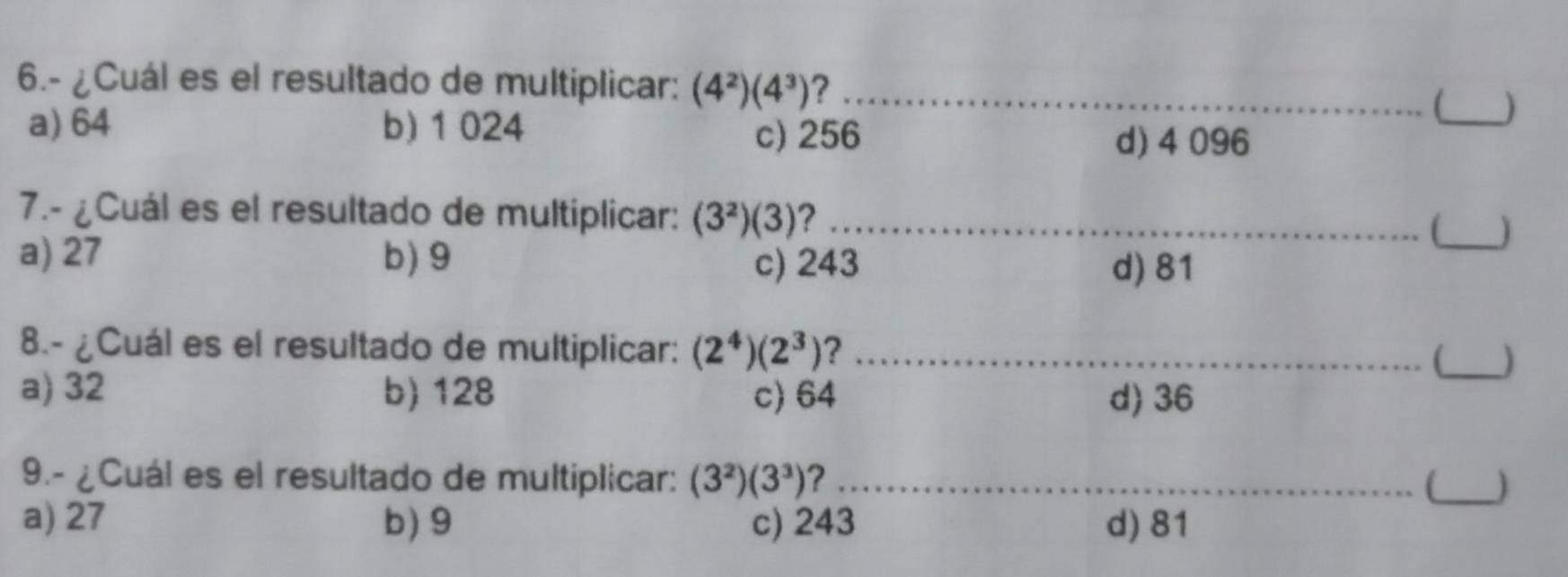 6.- ¿Cuál es el resultado de multiplicar: (4^2)(4^3) 7_
a) 64 b) 1 024
(_ )
c) 256 d) 4 096
7.- ¿Cuál es el resultado de multiplicar: (3^2)(3) ? __)
a) 27 b) 9 c) 243
d) 81
8.- ¿Cuál es el resultado de multiplicar: (2^4)(2^3) ? _(_ )
a) 32 b) 128 c) 64 d) 36
9.- ¿Cuál es el resultado de multiplicar: (3^2)(3^3) ? _(_
a) 27 b) 9 c) 243 d) 81