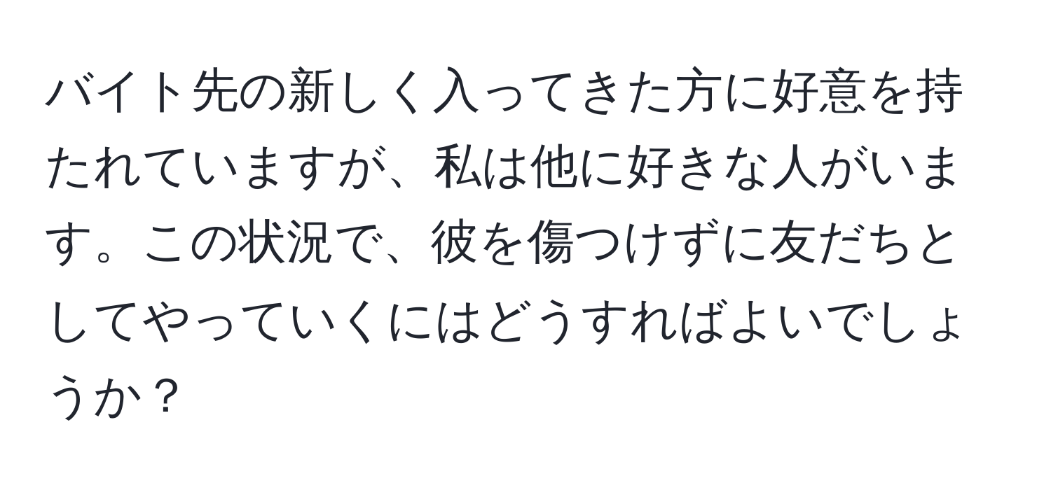 バイト先の新しく入ってきた方に好意を持たれていますが、私は他に好きな人がいます。この状況で、彼を傷つけずに友だちとしてやっていくにはどうすればよいでしょうか？