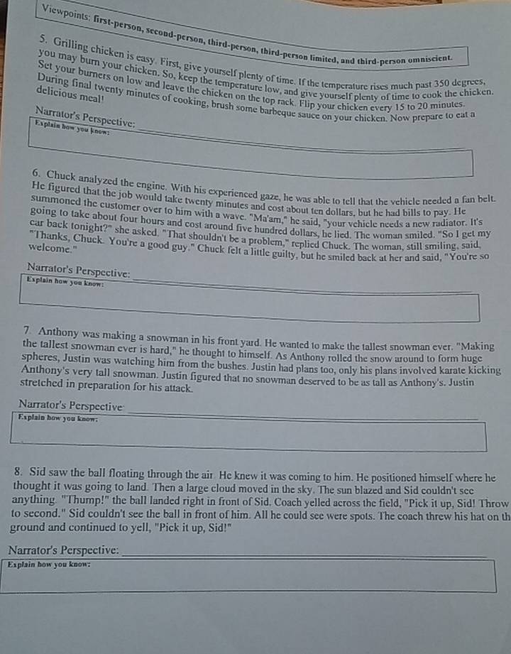 Viewpoints: first-person, second-person, third-person, third-person limited, and third-person omniscient
5. Grilling chicken is easy. First, give yourself plenty of time. If the temperature rises much past 350 degrees.
you may burn your chicken. So, keep the temperature low, and give yourself plenty of time to cook the chicken.
Set your burners on low and leave the chicken on the top rack. Flip your chicken every 15 to 20 minutes
delicious meal!
During final twenty minutes of cooking, brush some barbeque sauce on your chicken. Now prepare to eat a
Narrator's Perspective:
Explain how you know:_
6. Chuck analyzed the engine. With his experienced gaze, he was able to tell that the vehicle needed a fan belt.
He figured that the job would take twenty minutes and cost about ten dollars, but he had bills to pay. He
summoned the customer over to him with a wave. "Ma'am," he said, "your vehicle needs a new radiator. It's
going to take about four hours and cost around five hundred dollars, he lied. The woman smiled. "So I get my
car back tonight?" she asked. "That shouldn't be a problem," replied Chuck. The woman. still smiling, said
"Thanks, Chuck. You're a good guy." Chuck felt a little guilty, but he smiled back at her and said, "You're so
welcome."
Narrator's Perspective:
Explain how you know:_
7. Anthony was making a snowman in his front yard. He wanted to make the tallest snowman ever. "Making
the tallest snowman ever is hard," he thought to himself. As Anthony rolled the snow around to form huge
spheres, Justin was watching him from the bushes. Justin had plans too, only his plans involved karate kicking
Anthony's very tall snowman. Justin figured that no snowman deserved to be as tall as Anthony's. Justin
stretched in preparation for his attack.
Narrator's Perspective
Explain how you know:
_
8. Sid saw the ball floating through the air He knew it was coming to him. He positioned himself where he
thought it was going to land. Then a large cloud moved in the sky. The sun blazed and Sid couldn't see
anything. "Thump!" the ball landed right in front of Sid. Coach yelled across the field, "Pick it up, Sid! Throw
to second." Sid couldn't see the ball in front of him. All he could see were spots. The coach threw his hat on th
ground and continued to yell, "Pick it up, Sid!"
Narrator's Perspective:_
Explain how you know: