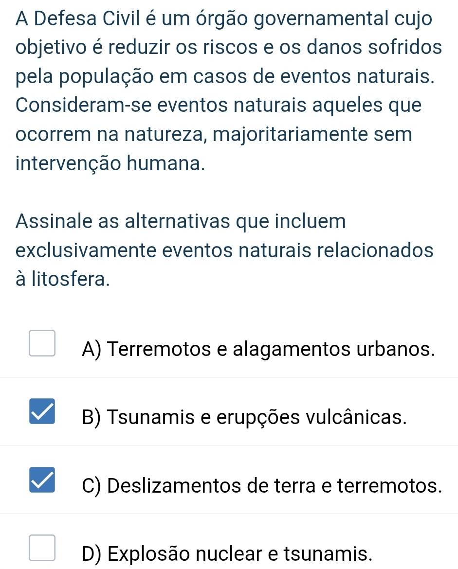 A Defesa Civil é um órgão governamental cujo
objetivo é reduzir os riscos e os danos sofridos
pela população em casos de eventos naturais.
Consideram-se eventos naturais aqueles que
ocorrem na natureza, majoritariamente sem
intervenção humana.
Assinale as alternativas que incluem
exclusivamente eventos naturais relacionados
à litosfera.
A) Terremotos e alagamentos urbanos.
B) Tsunamis e erupções vulcânicas.
C) Deslizamentos de terra e terremotos.
D) Explosão nuclear e tsunamis.