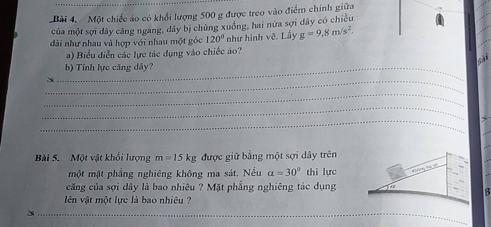 Một chiếc áo có khối lượng 500 g được treo vào điểm chính giữa 
của một sợi dây căng ngang, dây bị chùng xuống, hai nửa sợi dây có chiều 
dài như nhau và hợp với nhau một góc 120° như hình vẽ. Lấy g=9,8m/s^2. 
a) Biểu diễn các lực tác dụng vào chiếc áo? 
Bài 
_b) Tính lực căng dây? 
_ 
_ 
_ 
_ 
Bài 5. Một vật khối lượng m=15kg được giữ bằng một sợi dây trên 
một mặt phẳng nghiêng không ma sát. Nếu alpha =30° thì lực 
căng của sợi dây là bao nhiêu ? Mặt phẳng nghiêng tác dụng 
B 
lên vật một lực là bao nhiêu ? 
_ 
_