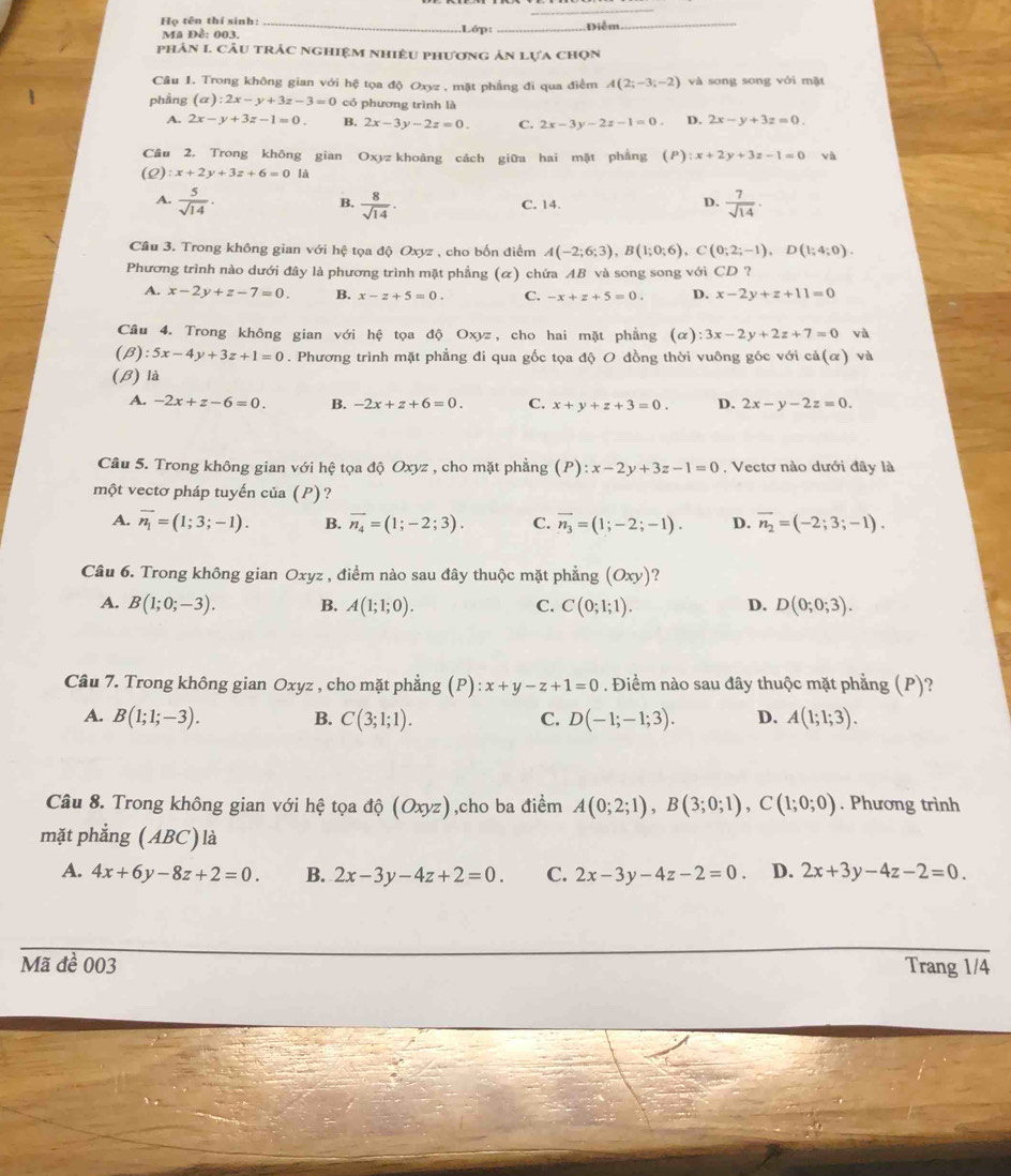 Họ tên thí sinh:_
.Lớp:
Mã Đề: 003. _Điểm
_
phản 1 câu trắc nghiệm nhiều phương ản lựa chọn
Cầu 1. Trong không gian với hệ tọa độ Oxyz , mặt phẳng đi qua điểm A(2;-3;-2) và song song với mặt
phầng (a):2x-y+3z-3=0 có phương trình là
A. 2x-y+3z-1=0. B. 2x-3y-2z=0. C. 2x-3y-2z-1=0. D. 2x-y+3z=0.
Câu 2. Trong không gian Oxyz khoảng cách giữa hai mặt phẳng (P):x+2y+3z-1=0 và
(2) :x+2y+3z+6=0la
B.
A.  5/sqrt(14) .  8/sqrt(14) . C. 14.
D.  7/sqrt(14) ·
Câu 3. Trong không gian với hệ tọa độ Oxyz , cho bốn điểm A(-2;6;3),B(1;0;6),C(0;2;-1),D(1;4;0).
Phương trình nào dưới đây là phương trình mặt phẳng (α) chứa AB và song song với CD ?
A. x-2y+z-7=0. B. x-z+5=0. C. -x+z+5=0. D. x-2y+z+11=0
Câu 4. Trong không gian với hệ tọa độ Oxyz, cho hai mặt phẳng (alpha ):3x-2y+2z+7=0 và
(beta ) :5x-4y+3z+1=0. Phương trình mặt phẳng đi qua gốc tọa độ O đồng thời vuông góc với cd(alpha ) và
(β) là
A. -2x+z-6=0. B. -2x+z+6=0. C. x+y+z+3=0. D. 2x-y-2z=0.
Câu 5. Trong không gian với hệ tọa độ Oxyz , cho mặt phẳng (P):x-2y+3z-1=0 , Vectơ nào dưới đây là
một vectơ pháp tuyến của (P)?
A. overline n_1=(1;3;-1). B. overline n_4=(1;-2;3). C. overline n_3=(1;-2;-1). D. vector n_2=(-2;3;-1).
Câu 6. Trong không gian Oxyz , điểm nào sau đây thuộc mặt phẳng (Oxy) ?
A. B(1;0;-3). B. A(1;1;0). C. C(0;1;1). D(0;0;3).
D.
Câu 7. Trong không gian Oxyz , cho mặt phẳng P :x+y-z+1=0. Điểm nào sau đây thuộc mặt phẳng (P)?
A. B(1;1;-3). B. C(3;1;1). C. D(-1;-1;3). D. A(1;1;3).
Câu 8. Trong không gian với hệ tọa độ (Oxyz),cho ba điểm A(0;2;1),B(3;0;1),C(1;0;0). Phương trình
mặt phẳng (ABC) là
A. 4x+6y-8z+2=0. B. 2x-3y-4z+2=0. C. 2x-3y-4z-2=0 D. 2x+3y-4z-2=0.
Mã đề 003 Trang 1/4