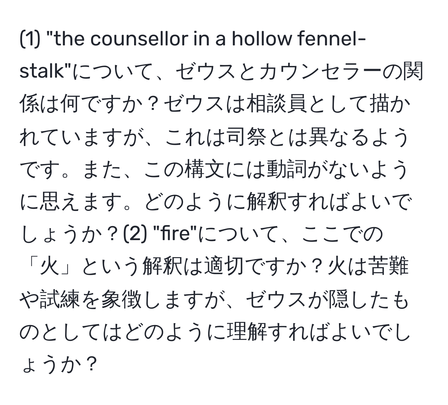 (1) "the counsellor in a hollow fennel-stalk"について、ゼウスとカウンセラーの関係は何ですか？ゼウスは相談員として描かれていますが、これは司祭とは異なるようです。また、この構文には動詞がないように思えます。どのように解釈すればよいでしょうか？(2) "fire"について、ここでの「火」という解釈は適切ですか？火は苦難や試練を象徴しますが、ゼウスが隠したものとしてはどのように理解すればよいでしょうか？