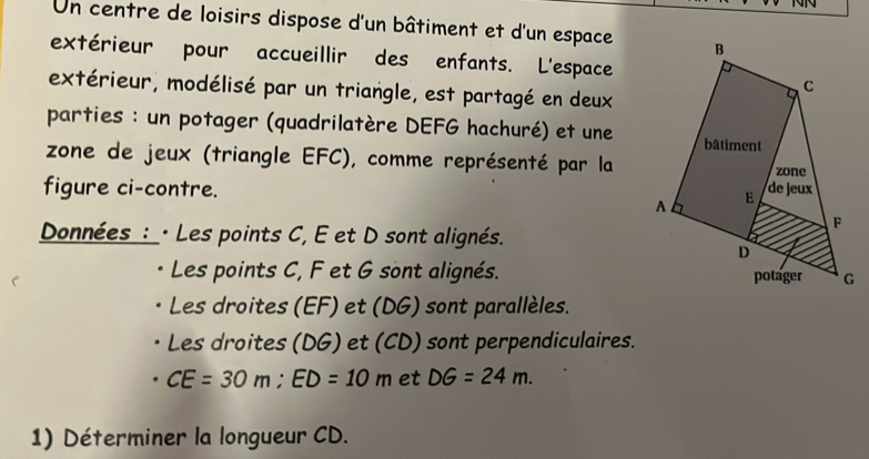 Un centre de loisirs dispose d'un bâtiment et d'un espace 
extérieur pour accueillir des enfants. L'espace 
extérieur, modélisé par un triangle, est partagé en deux 
parties : un potager (quadrilatère DEFG hachuré) et une 
zone de jeux (triangle EFC), comme représenté par la 
figure ci-contre. 
Données_ :_· Les points C, E et D sont alignés. 
Les points C, F et G sont alignés. 
Les droites (EF) et (DG) sont parallèles. 
Les droites (DG) et (CD) sont perpendiculaires.
CE=30m; ED=10m et DG=24m. 
1) Déterminer la longueur CD.