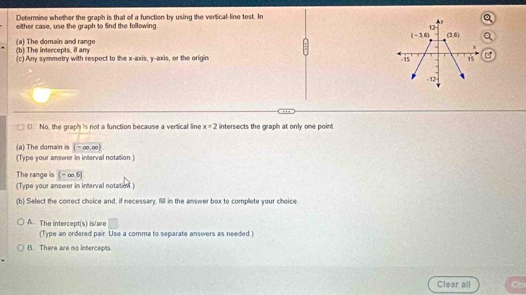 Determine whether the graph is that of a function by using the vertical-line test. In
either case, use the graph to find the following.
(a) The domain and range
(b) The intercepts, if any
(c)Any symmetry with respect to the x-axis, y-axis, or the origin B
D No, the graph is not a function because a vertical line x=2 intersects the graph at only one point
(a) The domain is (-∈fty ,∈fty )
(Type your answer in interval notation )
The range is (-∈fty ,6]
(Type your answer in interval notation)
(b) Select the correct choice and, if necessary, fill in the answer box to complete your choice
A. The intercept(s) is/are □
(Type an ordered pair. Use a comma to separate answers as needed )
B. There are no intercepts
Clear all Ca