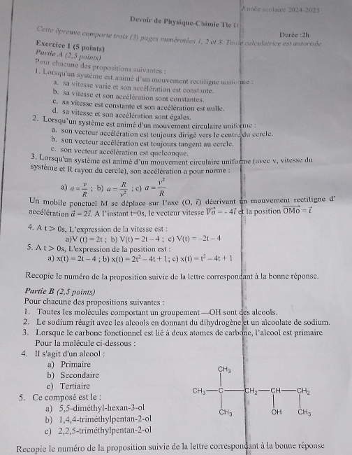 A nnée scolaire 2024-2025
Devoir de Physique-Chimie Tle D 
Cette épreuve comporte trois (3) pages numérotées 1, 2 et 3. Toute calculatrice est autorisée  Durée :2h
Exercice 1 (5 points)
Partie A (2,5 points)
Pour chacune des propositions suivantes :
1. Lorsqu'un système est animé d'un mouvement rectiligne uniforme :
a sa vitesse varie et son accélération est constante.
b. sa vitesse et son accélération sont constantes.
C. sa vitesse est constante et son accélération est nulle
d. sa vitesse et son accélération sont égales
2. Lorsqu'un système est animé d'un mouvement circulaire uniforme :
a. son vecteur accélération est toujours dirigé vers le centre du cerele.
b. son vecteur accélération est toujours tangent au cercle.
C. son vecteur accélération est quelconque.
3. Lorsqu'un système est animé d'un mouvement circulaire uniforme (avec v, vitesse du
système et R rayon du cercle), son accélération a pour norme :
a) a= v/R ; b) a= R/v^2 ; c) a= v^2/R 
Un mobile ponctuel M se déplace sur l'axe (O,vector l) décrivant un mouvement rectiligne d'
accélération vector a=2vector l.. À l'instant t=0s , le vecteur vitesse vector VO=-4vector i et la position vector OMo=vector i
4. A t>0s , L'expression de la vitesse est :
a) V(t)=2t; b) V(t)=2t-4; c) V(t)=-2t-4
5. At>0s , L'expression de la position est :
a) x(t)=2t-4;. b) x(t)=2t^2-4t+1; c) x(t)=t^2-4t+1
Recopie le numéro de la proposition suivie de la lettre correspondant à la bonne réponse.
Partie B (2,5 points)
Pour chacune des propositions suivantes :
1. Toutes les molécules comportant un groupement —OH sont des alcools.
2. Le sodium réagit avec les alcools en donnant du dihydrogène et un alcoolate de sodium.
3. Lorsque le carbone fonctionnel est lié à deux atomes de carbone, l'alcool est primaire
Pour la molécule ci-dessous :
4. Il s'agit d'un alcool :
a) Primaire
b) Secondaire
c) Tertiaire
5. Ce composé est le :
a) 5,5-diméthyl-hexan-3-ol
b) 1,4,4-triméthylpentan-2-ol
c) 2,2,5-triméthylpentan-2-ol
Recopie le numéro de la proposition suivie de la lettre correspondant à la bonne réponse