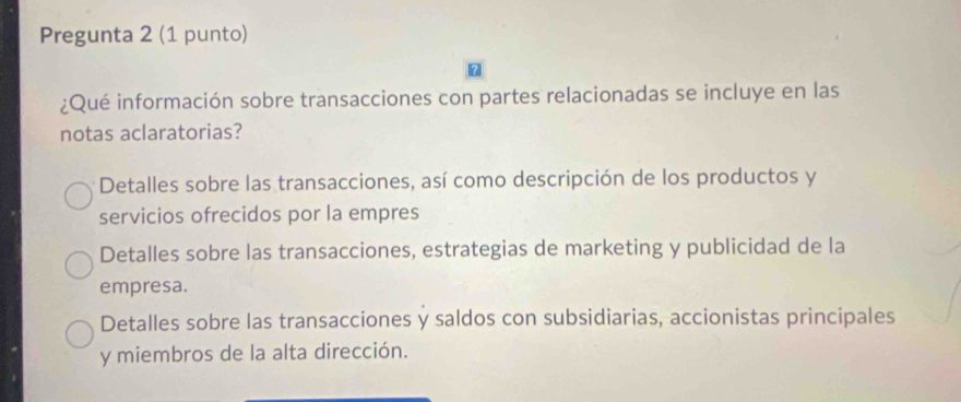 Pregunta 2 (1 punto)
¿Qué información sobre transacciones con partes relacionadas se incluye en las
notas aclaratorias?
Detalles sobre las transacciones, así como descripción de los productos y
servicios ofrecidos por la empres
Detalles sobre las transacciones, estrategias de marketing y publicidad de la
empresa.
Detalles sobre las transacciones y saldos con subsidiarias, accionistas principales
y miembros de la alta dirección.