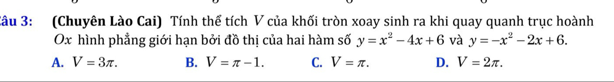 (Chuyên Lào Cai) Tính thể tích V của khối tròn xoay sinh ra khi quay quanh trục hoành
Ox hình phẳng giới hạn bởi đồ thị của hai hàm số y=x^2-4x+6 và y=-x^2-2x+6.
A. V=3π. B. V=π -1. C. V=π. D. V=2π.