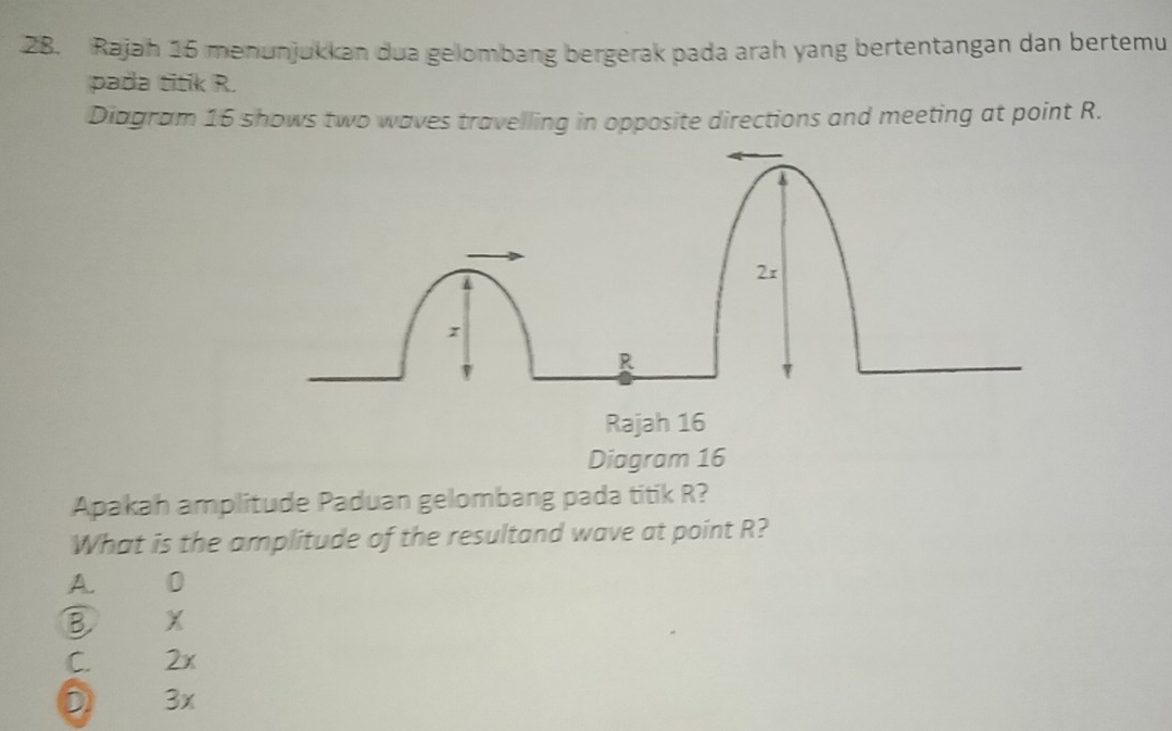 Rajah 16 menunjukkan dua gelombang bergerak pada arah yang bertentangan dan bertemu
pada titik R.
Diagram 16 shows two waves travelling in opposite directions and meeting at point R.
2x
R
Rajah 16
Diagram 16
Apakah amplitude Paduan gelombang pada titik R?
What is the amplitude of the resultand wave at point R?
A. 0
B X
C. 2x
D 3x