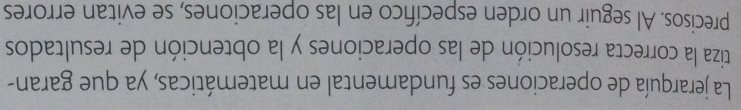 La jerarquía de operaciones es fundamental en matemáticas, ya que garan- 
tiza la correcta resolución de las operaciones y la obtención de resultados 
precisos. Al seguir un orden específico en las operaciones, se evitan errores