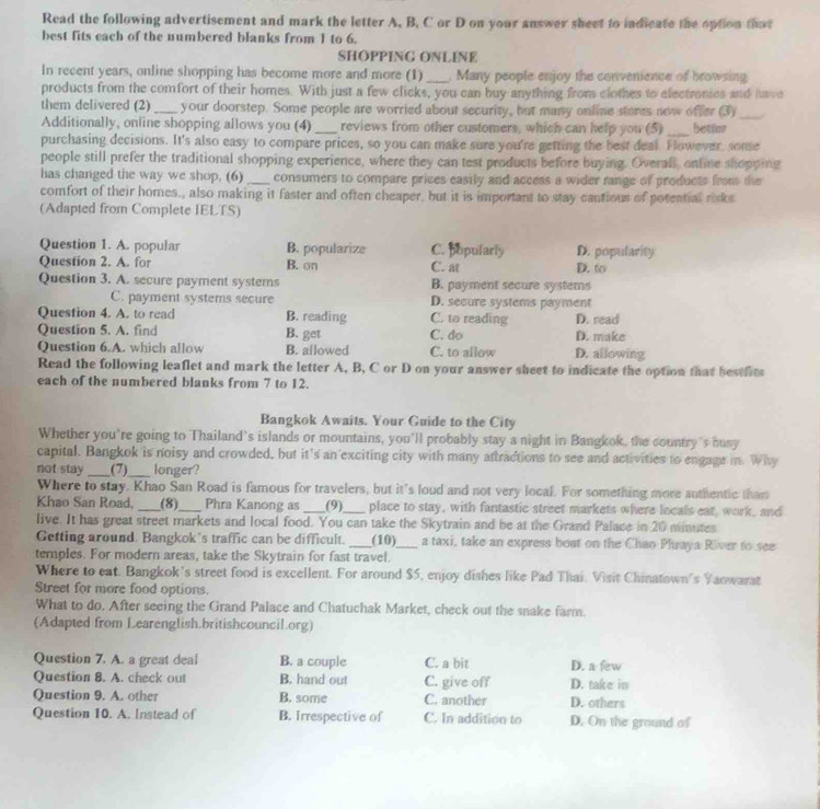 Read the following advertisement and mark the letter A, B, C or D on your answer sheet to indicate the option that
best fits each of the numbered blanks from 1 to 6.
SHOPPING ONLINE
In recent years, online shopping has become more and more (1) _, Many people enjoy the convenience of browsing
products from the comfort of their homes. With just a few clicks, you can buy anything from clothes to electronics and have
_
them delivered (2) _your doorstep. Some people are worried about security, but many online stores now offer (3)   
Additionally, online shopping allows you (4) _reviews from other customers, which can help you (5) _bettur
purchasing decisions. It's also easy to compare prices, so you can make sure you're getting the best deal. Fowever, some
people still prefer the traditional shopping experience, where they can test products before buying. Overall, online shopping
has changed the way we shop. (6) _consumers to compare prices easily and access a wider range of products from the
comfort of their homes., also making it faster and often cheaper, but it is important to stay cautious of potential risks
(Adapted from Complete IELTS)
Question 1. A. popular B. popularize C. popularly D. popularity
Question 2. A. for B. on C. at D. to
Question 3. A. secure payment systems B. payment secure systems
C. payment systems secure D. secure systems payment
Question 4. A. to read B. reading C. to reading D. read
Question 5. A. find B. get C. do D. make
Question 6.A. which allow B. allowed C. to allow D. allowing
Read the following leaflet and mark the letter A, B, C or D on your answer sheet to indicate the option that bestlits
each of the numbered blanks from 7 to 12.
Bangkok Awaits. Your Guide to the City
Whether you're going to Thailand's islands or mountains, you'll probably stay a night in Bangkok, the country's busy
capital. Bangkok is noisy and crowded, but it's an exciting city with many aftractions to see and activities to engage in. Why
not stay_ (7)_ longer?
Where to stay. Khao San Road is famous for travelers, but it's loud and not very local. For something more authentic than
Khao San Road, _(8)_ Phra Kanong as _(9)_ place to stay, with fantastic street markets where locals eat, work, and
live. It has great street markets and local food. You can take the Skytrain and be at the Grand Palace in 20 minutes
Getting around. Bangkok’s traffic can be difficult. _(10)_ a taxi, take an express boat on the Chao Phraya River to see
temples. For modern areas, take the Skytrain for fast travel.
Where to eat. Bangkok's street food is excellent. For around $5, enjoy dishes like Pad Thai. Visit Chinatown's Yaowarat
Street for more food options.
What to do. After seeing the Grand Palace and Chatuchak Market, check out the snake farm.
(Adapted from Learenglish.britishcouncil.org)
Question 7. A. a great deal B. a couple C. a bit D. a few
Question 8. A. check out B. hand out C. give off D. take in
Question 9. A. other B. some C. another D. others
Question 10. A. Instead of B. Irrespective of C. In addition to D. On the ground of