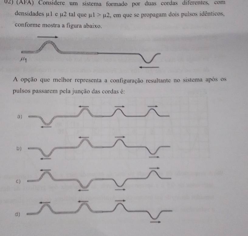 (AFA) Considere um sistema formado por duas cordas diferentes, com
densidades µ1 e µ2 tal que mu 1>mu 2 , em que se propagam dois pulsos idênticos,
conforme mostra a figura abaixo.
A opção que melhor representa a configuração resultante no sistema após os
pulsos passarem pela junção das cordas é:
C)
d)