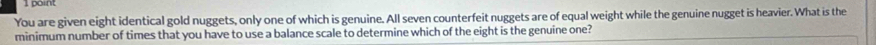 You are given eight identical gold nuggets, only one of which is genuine. All seven counterfeit nuggets are of equal weight while the genuine nugget is heavier. What is the 
minimum number of times that you have to use a balance scale to determine which of the eight is the genuine one?