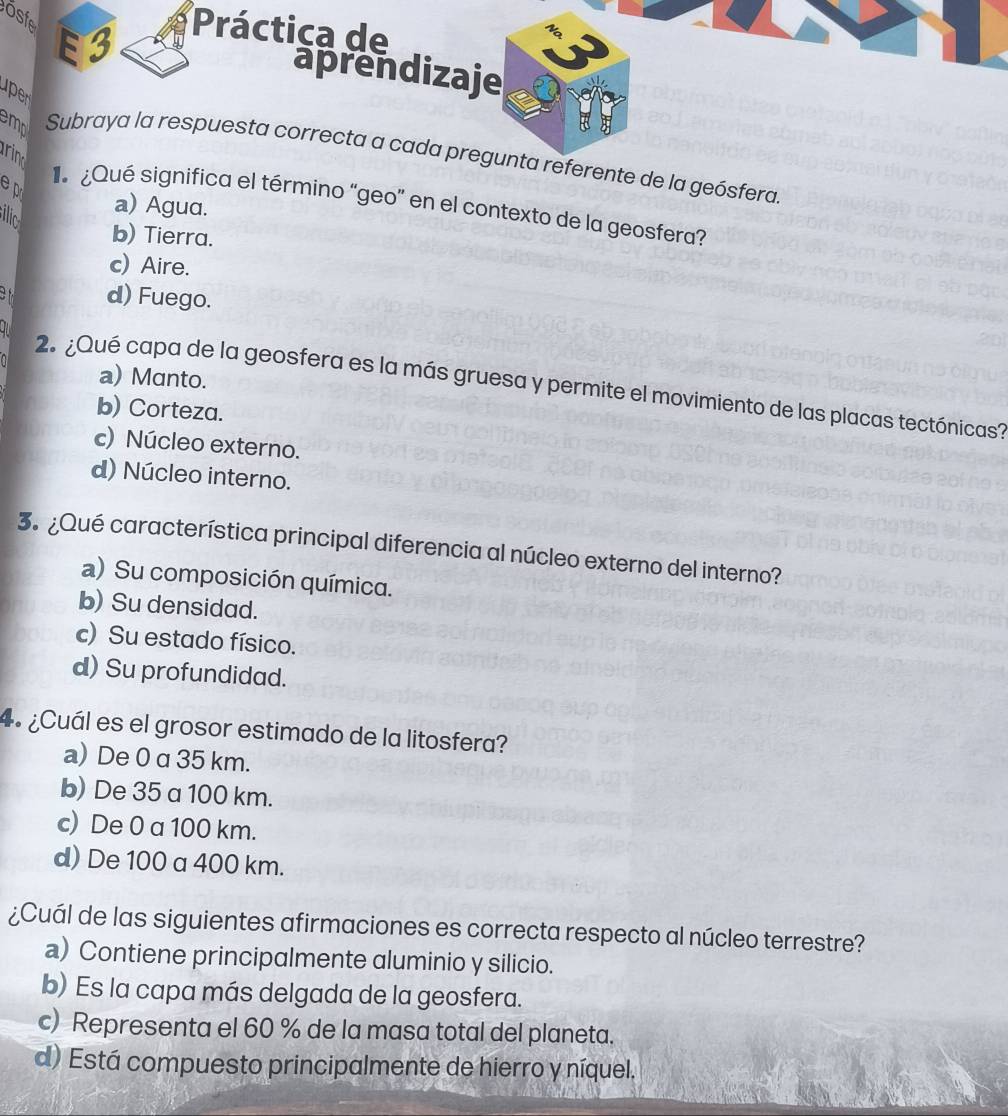 osfe E3
Práctica de
aprendizaje
up
rin
em Subraya la respuesta correcta a cada pregunta referente de la geósfera.
e pri
Qué significa el término “geo” en el contexto de la geosfera?
a) Agua.
ilic
b) Tierra.
c) Aire.
of d) Fuego.
a) Manto.
2. ¿Qué capa de la geosfera es la más gruesa y permite el movimiento de las placas tectónicas?
b) Corteza.
c) Núcleo externo.
d) Núcleo interno.
3.¿Qué característica principal diferencia al núcleo externo del interno?
a) Su composición química.
b) Su densidad.
c) Su estado físico.
d) Su profundidad.
4º ¿Cuál es el grosor estimado de la litosfera?
a) De 0 a 35 km.
b) De 35 a 100 km.
c) De 0 a 100 km.
d) De 100 a 400 km.
¿Cuál de las siguientes afirmaciones es correcta respecto al núcleo terrestre?
a) Contiene principalmente aluminio y silicio.
b) Es la capa más delgada de la geosfera.
c) Representa el 60 % de la masa total del planeta.
d) Está compuesto principalmente de hierro y níquel.