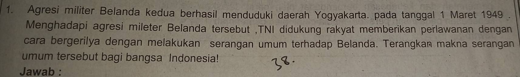 Agresi militer Belanda kedua berhasil menduduki daerah Yogyakarta. pada tanggal 1 Maret 1949 . 
Menghadapi agresi mileter Belanda tersebut ,TNI didukung rakyat memberikan perlawanan dengan 
cara bergerilya dengan melakukan serangan umum terhadap Belanda. Terangkan makna serangan 
umum tersebut bagi bangsa Indonesia! 
Jawab :