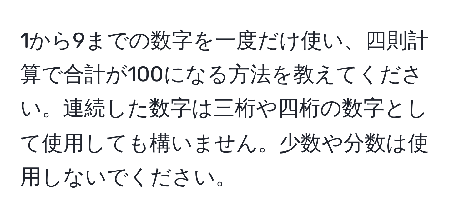 1から9までの数字を一度だけ使い、四則計算で合計が100になる方法を教えてください。連続した数字は三桁や四桁の数字として使用しても構いません。少数や分数は使用しないでください。