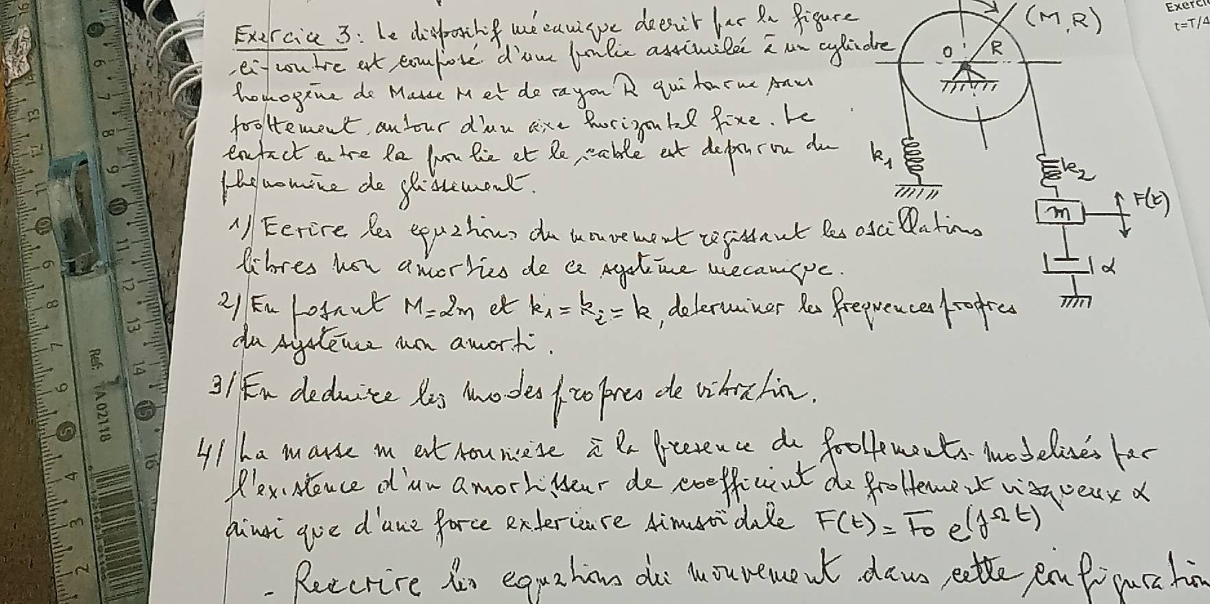 Exercia 3: Le difotng we cawgpe deeut lar Rn figure
(M,R)
eif cou tre at comfore d'am lnkce astivilee aun aylidre 
R 
hohogene do Mause Met do cayou R qui hocme Aaw 
I 
fooHement, an your din are horigobe fixe. Le 
enfect a tre Ra lun he et Re able at deptron do k, 
Hhe wowice do gistemont. 
le2 
m F(t)
A Eerire Rei eppzhous do u avement tefitaut Bes osciatimo 
Wbres hor amertice de e Agelmne uecanpe 
Id 
21 Fn refaut M=2m et k_1=k_i=k d eleruner Ro Preprence /rogres 
du Aiyslence an awort. 
3/ n deduite Yis nnodeo fro pre de whichin. 
4/ ha marse i eat hounese i Rx frterence do foollements modelises har 
Plex. Neuce d lan a morkloar de eoefficnt do froHemer way veax a 
himi goe d'ane force entercare Aimuidile F(t)=F_0 e (f^(Omega)t)
Ruecrive in egrahin do Mouree w daws, eatte pnt puc hi