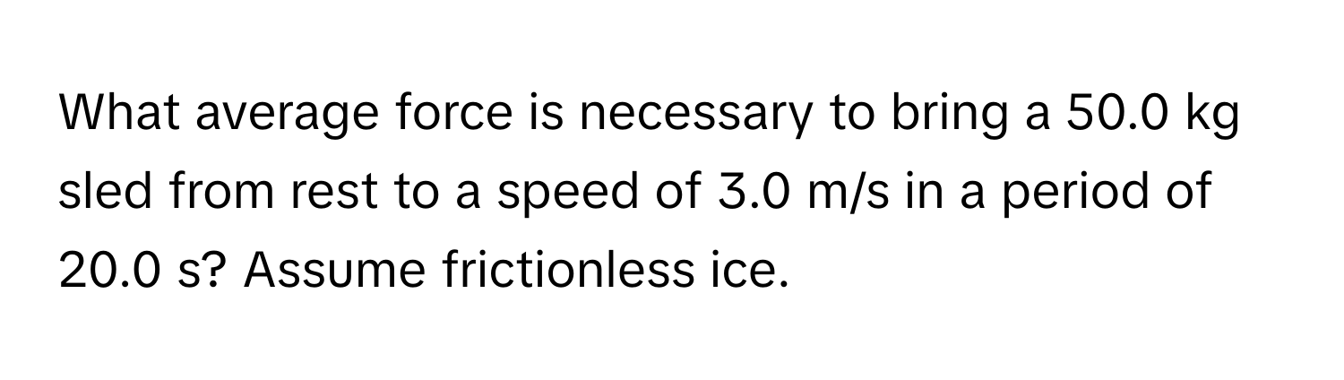 What average force is necessary to bring a 50.0 kg sled from rest to a speed of 3.0 m/s in a period of 20.0 s? Assume frictionless ice.