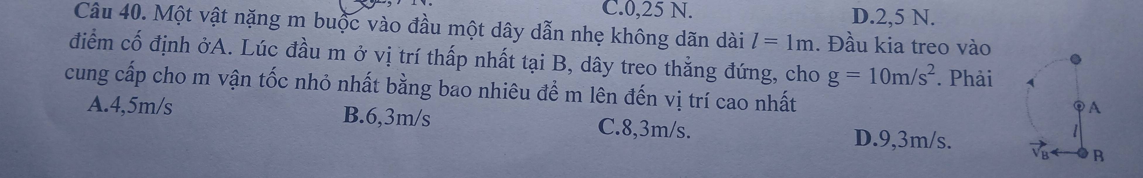 C. 0,25 N. D. 2,5 N.
Câu 40. Một vật nặng m buộc vào đầu một dây dẫn nhẹ không dãn dài l=1m. Đầu kia treo vào
điểm cố định ởA. Lúc đầu m ở vị trí thấp nhất tại B, dây treo thẳng đứng, cho g=10m/s^2. Phải
cung cấp cho m vận tốc nhỏ nhất bằng bao nhiêu để m lên đến vị trí cao nhất
A. 4,5m/s B. 6,3m/s C. 8,3m/s.
D. 9,3m/s.