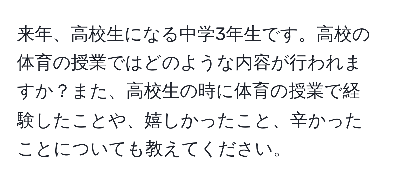 来年、高校生になる中学3年生です。高校の体育の授業ではどのような内容が行われますか？また、高校生の時に体育の授業で経験したことや、嬉しかったこと、辛かったことについても教えてください。