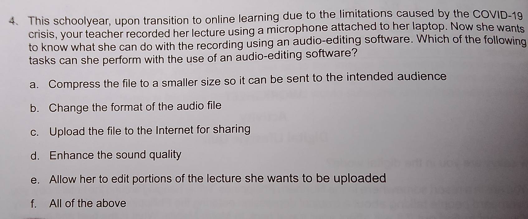 This schoolyear, upon transition to online learning due to the limitations caused by the COVID-19
crisis, your teacher recorded her lecture using a microphone attached to her laptop. Now she wants
to know what she can do with the recording using an audio-editing software. Which of the following
tasks can she perform with the use of an audio-editing software?
a. Compress the file to a smaller size so it can be sent to the intended audience
b. Change the format of the audio file
c. Upload the file to the Internet for sharing
d. Enhance the sound quality
e. Allow her to edit portions of the lecture she wants to be uploaded
f. All of the above