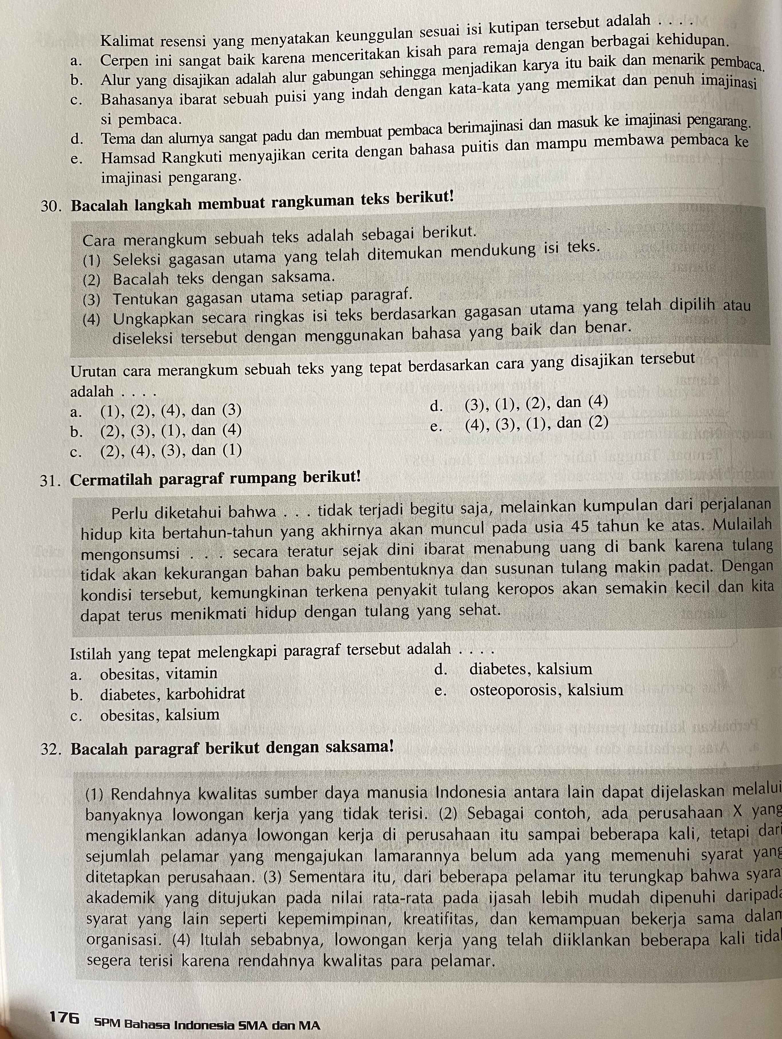 Kalimat resensi yang menyatakan keunggulan sesuai isi kutipan tersebut adalah
a. Cerpen ini sangat baik karena menceritakan kisah para remaja dengan berbagai kehidupan.
b. Alur yang disajikan adalah alur gabungan sehingga menjadikan karya itu baik dan menarik pembaca.
c. Bahasanya ibarat sebuah puisi yang indah dengan kata-kata yang memikat dan penuh imajinasi
si pembaca.
d. Tema dan alurnya sangat padu dan membuat pembaca berimajinasi dan masuk ke imajinasi pengarang.
e. Hamsad Rangkuti menyajikan cerita dengan bahasa puitis dan mampu membawa pembaca ke
imajinasi pengarang.
30. Bacalah langkah membuat rangkuman teks berikut!
Cara merangkum sebuah teks adalah sebagai berikut.
(1) Seleksi gagasan utama yang telah ditemukan mendukung isi teks.
(2) Bacalah teks dengan saksama.
(3) Tentukan gagasan utama setiap paragraf.
(4) Ungkapkan secara ringkas isi teks berdasarkan gagasan utama yang telah dipilih atau
diseleksi tersebut dengan menggunakan bahasa yang baik dan benar.
Urutan cara merangkum sebuah teks yang tepat berdasarkan cara yang disajikan tersebut
adalah . . .
a. (1), (2), (4), dan (3) d. (3), (1), (2), dan (4)
b. (2), (3), (1), dan (4) e. (4), (3), (1), dan (2)
c. (2), (4), (3), dan (1)
31. Cermatilah paragraf rumpang berikut!
Perlu diketahui bahwa . . . tidak terjadi begitu saja, melainkan kumpulan dari perjalanan
hidup kita bertahun-tahun yang akhirnya akan muncul pada usia 45 tahun ke atas. Mulailah
mengonsumsi . . . secara teratur sejak dini ibarat menabung uang di bank karena tulang
tidak akan kekurangan bahan baku pembentuknya dan susunan tulang makin padat. Dengan
kondisi tersebut, kemungkinan terkena penyakit tulang keropos akan semakin kecil dan kita
dapat terus menikmati hidup dengan tulang yang sehat.
Istilah yang tepat melengkapi paragraf tersebut adalah_
a. obesitas, vitamin d. diabetes, kalsium
b. diabetes, karbohidrat e. osteoporosis, kalsium
c. obesitas, kalsium
32. Bacalah paragraf berikut dengan saksama!
(1) Rendahnya kwalitas sumber daya manusia Indonesia antara lain dapat dijelaskan melalui
banyaknya lowongan kerja yang tidak terisi. (2) Sebagai contoh, ada perusahaan X yang
mengiklankan adanya lowongan kerja di perusahaan itu sampai beberapa kali, tetapi dar
sejumlah pelamar yang mengajukan lamarannya belum ada yang memenuhi syarat yang
ditetapkan perusahaan. (3) Sementara itu, dari beberapa pelamar itu terungkap bahwa syara
akademik yang ditujukan pada nilai rata-rata pada ijasah lebih mudah dipenuhi daripada
syarat yang lain seperti kepemimpinan, kreatifitas, dan kemampuan bekerja sama dalan
organisasi. (4) Itulah sebabnya, lowongan kerja yang telah diiklankan beberapa kali tida
segera terisi karena rendahnya kwalitas para pelamar.
176 SPM Bahasa Indonesia SMA dan MA