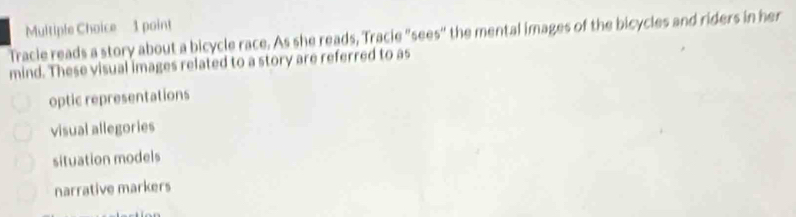 Tracie reads a story about a bicycle race. As she reads, Tracie "sees" the mental images of the bicycles and riders in her
mind. These visual images related to a story are referred to as
optic representations
visual allegories
situation models
narrative markers