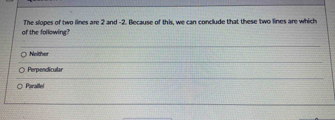 The slopes of two lines are 2 and -2. Because of this, we can conclude that these two lines are which
of the following?
Neither
Perpendicular
Parallel
