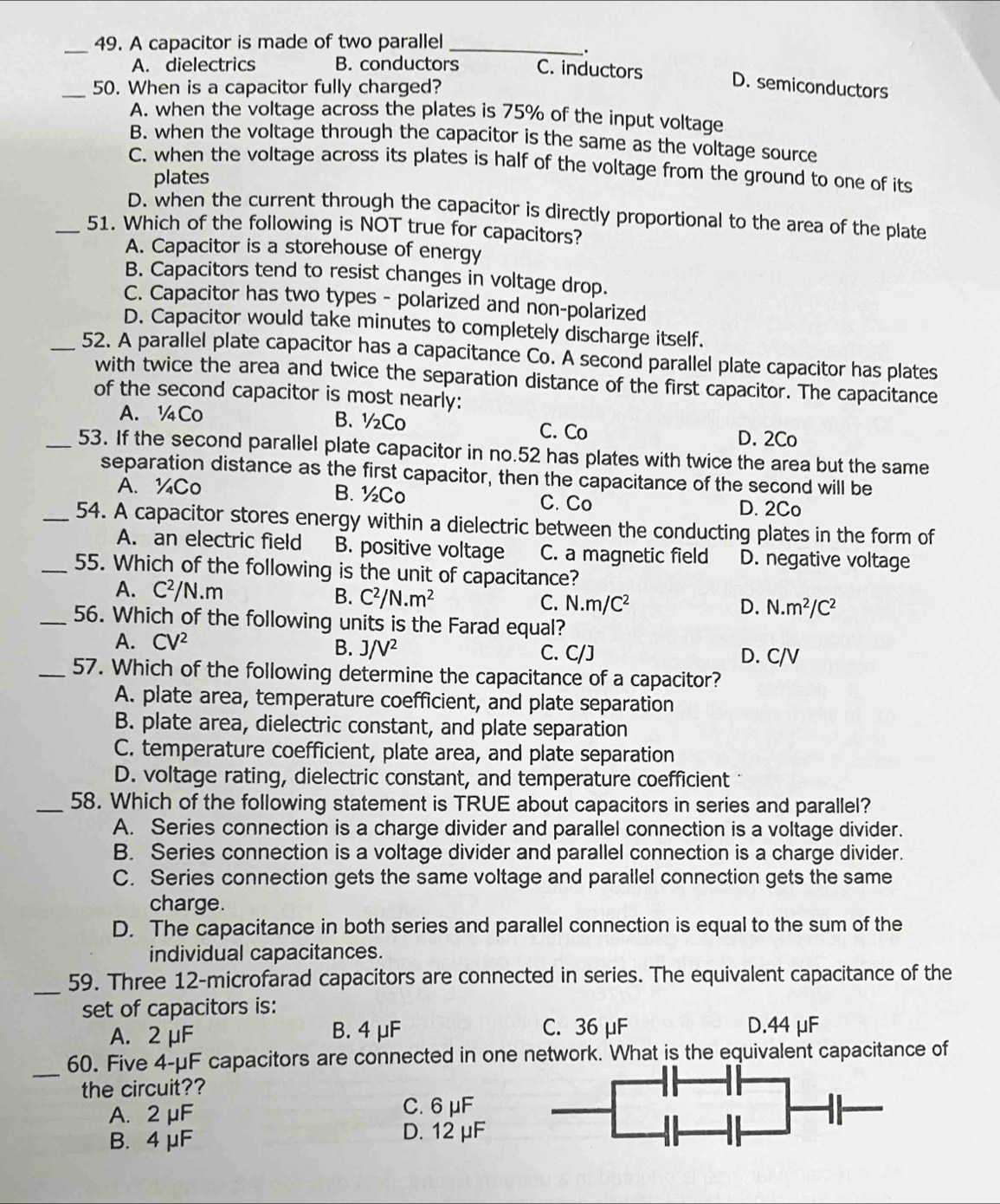 A capacitor is made of two parallel_
.
A. dielectrics B. conductors C. inductors
_50. When is a capacitor fully charged?
D. semiconductors
A. when the voltage across the plates is 75% of the input voltage
B. when the voltage through the capacitor is the same as the voltage source
C. when the voltage across its plates is half of the voltage from the ground to one of its
plates
D. when the current through the capacitor is directly proportional to the area of the plate
_51. Which of the following is NOT true for capacitors?
A. Capacitor is a storehouse of energy
B. Capacitors tend to resist changes in voltage drop.
C. Capacitor has two types - polarized and non-polarized
D. Capacitor would take minutes to completely discharge itself.
_52. A parallel plate capacitor has a capacitance Co. A second parallel plate capacitor has plates
with twice the area and twice the separation distance of the first capacitor. The capacitance
of the second capacitor is most nearly:
A. ¼Co B.½Co C. Co
D. 2Co
_53. If the second parallel plate capacitor in no.52 has plates with twice the area but the same
separation distance as the first capacitor, then the capacitance of the second will be
A. ¼Co B. ½Co C. Co
D. 2Co
_54. A capacitor stores energy within a dielectric between the conducting plates in the form of
A. an electric field B. positive voltage C. a magnetic field D. negative voltage
_55. Which of the following is the unit of capacitance?
A. C^2/N.m B. C^2/N.m^2
C. N.m/C^2 D. N.m^2/C^2
_56. Which of the following units is the Farad equal?
A. CV^2 B. J/V^2 D. C/V
C. C/J
_57. Which of the following determine the capacitance of a capacitor?
A. plate area, temperature coefficient, and plate separation
B. plate area, dielectric constant, and plate separation
C. temperature coefficient, plate area, and plate separation
D. voltage rating, dielectric constant, and temperature coefficient 
_58. Which of the following statement is TRUE about capacitors in series and parallel?
A. Series connection is a charge divider and parallel connection is a voltage divider.
B. Series connection is a voltage divider and parallel connection is a charge divider.
C. Series connection gets the same voltage and parallel connection gets the same
charge.
D. The capacitance in both series and parallel connection is equal to the sum of the
individual capacitances.
_59. Three 12-microfarad capacitors are connected in series. The equivalent capacitance of the
set of capacitors is:
A. 2 μF B. 4 μF C. 36 μF D.44 μF
_
60. Five 4-μF capacitors are connected in one network. What is the equivalent capacitance of
the circuit??
A. 2 μF C. 6 μF
B. 4 μF D. 12 μF