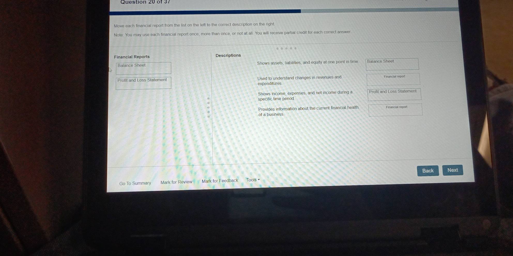 Move each financial report from the list on the left to the correct description on the right 
Note: You may use each financial report once, more than once, or not at all. You will receive partial credit for each correct answer. 
Descriptions 
Balance Sheet Shows assets, liabilities, and equity at one point in time Balance Sheet 
Profit and Loss Statement Used to understand changes in revenues and Financial report 
expenditures 
Shows income, expenses, and net income during a Profit and Loss Statement 
specific time period. 
Provides information about the current financial health Financial report 
of a business 
Back Next 
Go To Summary Mark for Review Mark for Feedback