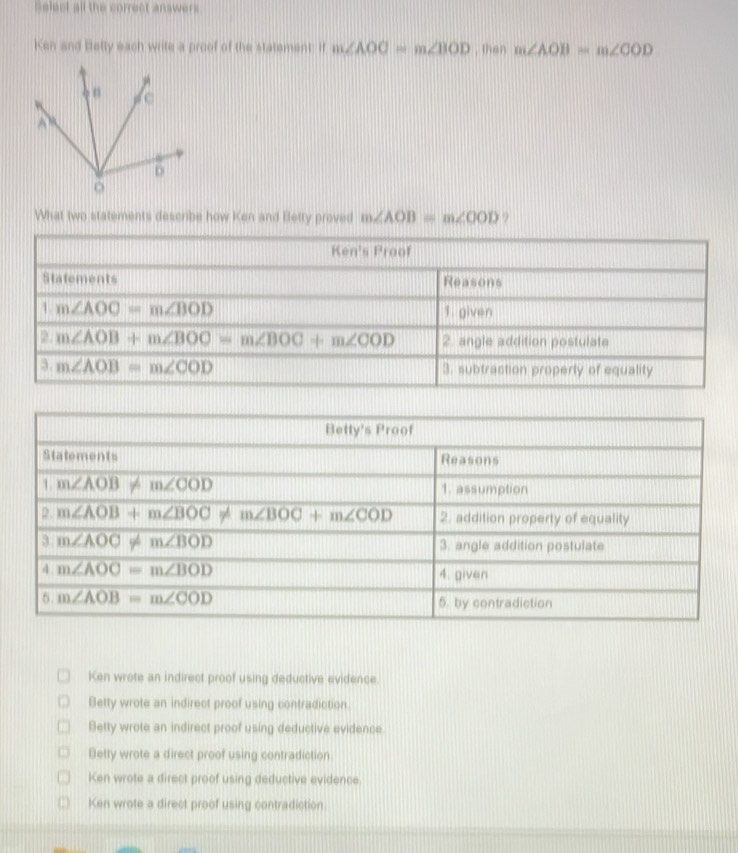 Select all the correct answers
Ken and Betly each write a proof of the statement: if m∠ AOC=m∠ BOD , then m∠ AOB=m∠ COD
What two statements describe how Ken and Betty proved m∠ AOB=m∠ OOD 9
Ken wrote an indirect proof using deductive evidence.
Betty wrote an indirect proof using contradiction.
Betty wrote an indirect proof using deductive evidence
Betty wrote a direct proof using contradiction
Ken wrote a direct proof using deductive evidence.
Ken wrote a direct proof using contradiction