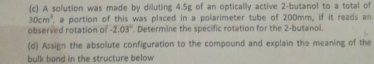 A solution was made by diluting 4.5g of an optically active 2 -butanol to a total of
30cm^3 , a portion of this was placed in a polarimeter tube of 200mm, if it reads an 
observed rotation of -2.03°. Determine the specific rotation for the 2 -butanol. 
(d) Assign the absolute configuration to the compound and explain the meaning of the 
bulk bond in the structure below