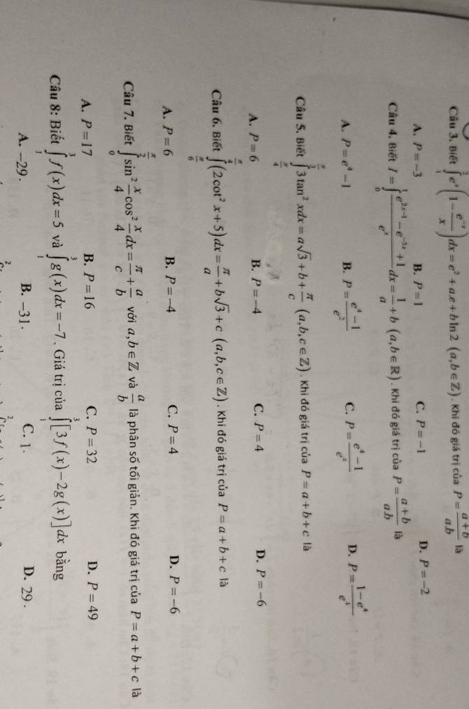 Cầu 3. Biết ∈tlimits _1^(2e^x)(1- (e^(-x))/x )dx=e^2+ax+bln 2(a,b∈ Z). Khi đó giá trị của P= (a+b)/a.b  là
C.
A. P=-3 B. P=1 P=-1
D. P=-2
Câu 4. Biết I=∈tlimits _0^(1frac e^2x-1)-e^(-3x)+1e^xdx= 1/a +b(a,b∈ R). Khi đó giá trị của P= (a+b)/ab  là
A. P=e^4-1 B. P= (e^4-1)/e^2  C. P= (e^4-1)/e^4  D. P= (1-e^4)/e^4 
Câu 5. Biết ∈tlimits _ π /4 ^ π /3 3tan^2xdx=asqrt(3)+b+ π /c (a,b,c∈ Z). Khi đó giá trị của P=a+b+c là
A. P=6 B. P=-4 C. P=4 D. P=-6
Câu 6. Biết ∈tlimits _ π /6 ^ π /4 (2cot^2x+5)dx= π /a +bsqrt(3)+c(a,b,c∈ Z). Khi đó giá trị của P=a+b+c là
A. P=6 B. P=-4 C. P=4 D. P=-6
Câu 7, Biết ∈tlimits _0^((frac π)2)sin^2 x/4 cos^2 x/4 dx= π /c + a/b  với a,b∈ Z và  a/b  là phân số tối giản. Khi đó giá trị của P=a+b+c là
A. P=17 B. P=16 C. P=32 D. P=49
Câu 8: Biết ∈tlimits _1^3f(x)dx=5 và ∈tlimits _1^3g(x)dx=-7 Giá trị của ∈tlimits _0^3[3f(x)-2g(x)]dx bằng
A. -29. B. -31. C. 1. D. 29 .
2
2