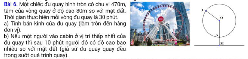 Một chiếc đu quay hình tròn có chu vi 470m, 
tâm của vòng quay ở độ cao 80m so với mặt đất. 
Thời gian thực hiện mỗi vòng đu quay là 30 phút. 
a) Tính bán kính của đu quay (làm tròn đến hàng 
đơn vị). 
b) Nếu một người vào cabin ở vị trí thấp nhất của 
đu quay thì sau 10 phút người đó có độ cao bao 
nhiêu so với mặt đất (giả sử đu quay quay đều 
trong suốt quá trình quay).