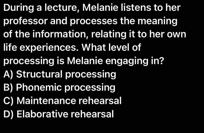 During a lecture, Melanie listens to her
professor and processes the meaning
of the information, relating it to her own
life experiences. What level of
processing is Melanie engaging in?
A) Structural processing
B) Phonemic processing
C) Maintenance rehearsal
D) Elaborative rehearsal