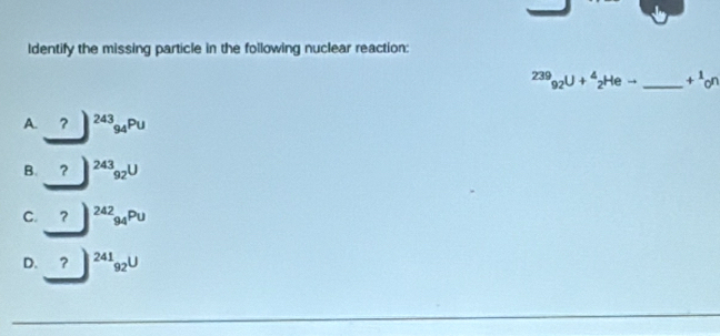 Identify the missing particle in the following nuclear reaction:
239_92U+^4_2Heto _  +^1_on
A. _ ?^(243)_94Pu
B. ? ^243_92U
C. _ ?^(242)94^(Pu)
D. ?^241_92U