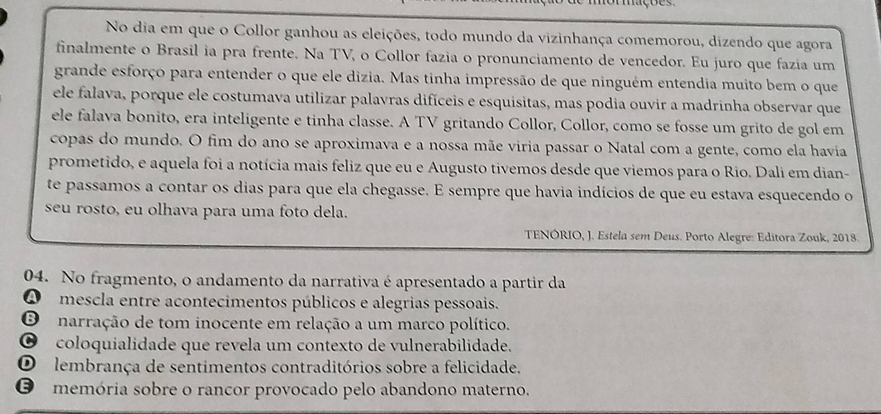 No dia em que o Collor ganhou as eleições, todo mundo da vizinhança comemorou, dizendo que agora
finalmente o Brasil ia pra frente. Na TV, o Collor fazia o pronunciamento de vencedor. Eu juro que fazía um
grande esforço para entender o que ele dizia. Mas tinha impressão de que ninguém entendia muito bem o que
ele falava, porque ele costumava utilizar palavras difíceis e esquisitas, mas podia ouvir a madrinha observar que
ele falava bonito, era inteligente e tinha classe. A TV gritando Collor, Collor, como se fosse um grito de gol em
copas do mundo. O fim do ano se aproximava e a nossa mãe viria passar o Natal com a gente, como ela havia
prometido, e aquela foi a notícia mais feliz que eu e Augusto tivemos desde que viemos para o Rio. Dali em dian-
te passamos a contar os dias para que ela chegasse. E sempre que havia indícios de que eu estava esquecendo o
seu rosto, eu olhava para uma foto dela.
TENÓRIO, J. Estela sem Deus. Porto Alegre: Editora Zouk, 2018.
04. No fragmento, o andamento da narrativa é apresentado a partir da
A mescla entre acontecimentos públicos e alegrias pessoais.
O narração de tom inocente em relação a um marco político.
∞ coloquialidade que revela um contexto de vulnerabilidade.
O lembrança de sentimentos contraditórios sobre a felicidade.
O memória sobre o rancor provocado pelo abandono materno.