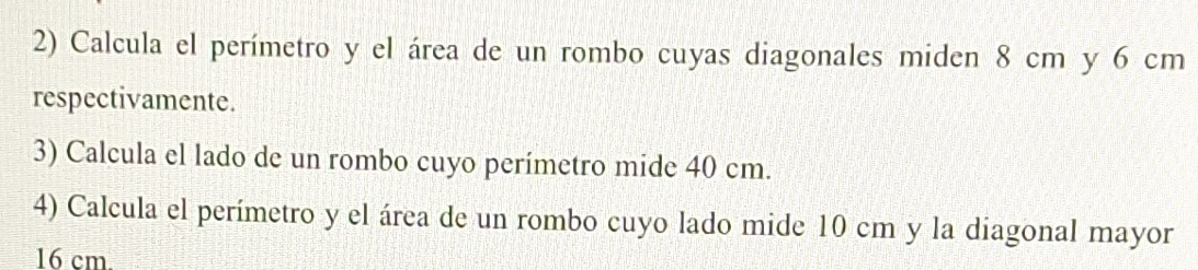 Calcula el perímetro y el área de un rombo cuyas diagonales miden 8 cm y 6 cm
respectivamente. 
3) Calcula el lado de un rombo cuyo perímetro mide 40 cm. 
4) Calcula el perímetro y el área de un rombo cuyo lado mide 10 cm y la diagonal mayor
16 cm.