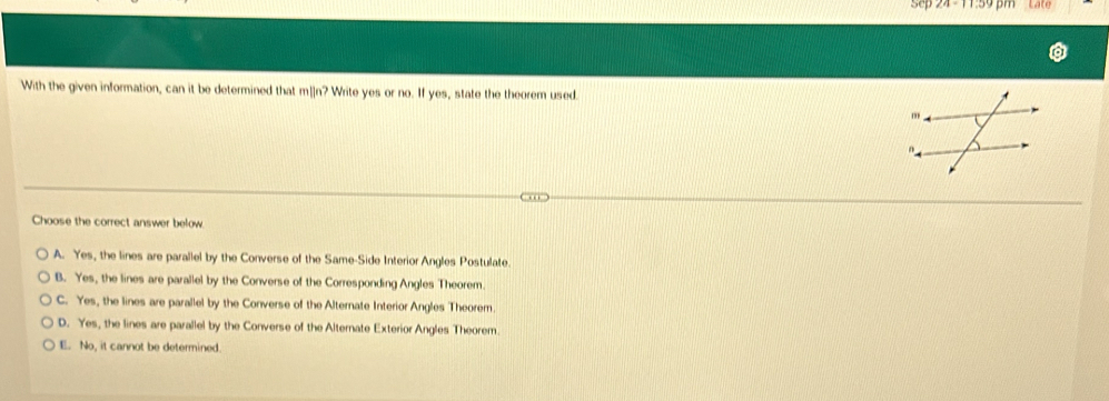 sep m Late
With the given information, can it be determined that m]]n? Write yes or no. If yes, state the theorem used.
Choose the correct answer below
A. Yes, the lines are parallel by the Converse of the Same-Side Interior Angles Postulate.
B. Yes, the lines are parallel by the Converse of the Corresponding Angles Theorem.
C. Yes, the lines are parallel by the Converse of the Alternate Interior Angles Theorem.
D. Yes, the lines are parallel by the Converse of the Alternate Exterior Angles Theorem.
E. No, it cannot be determined.