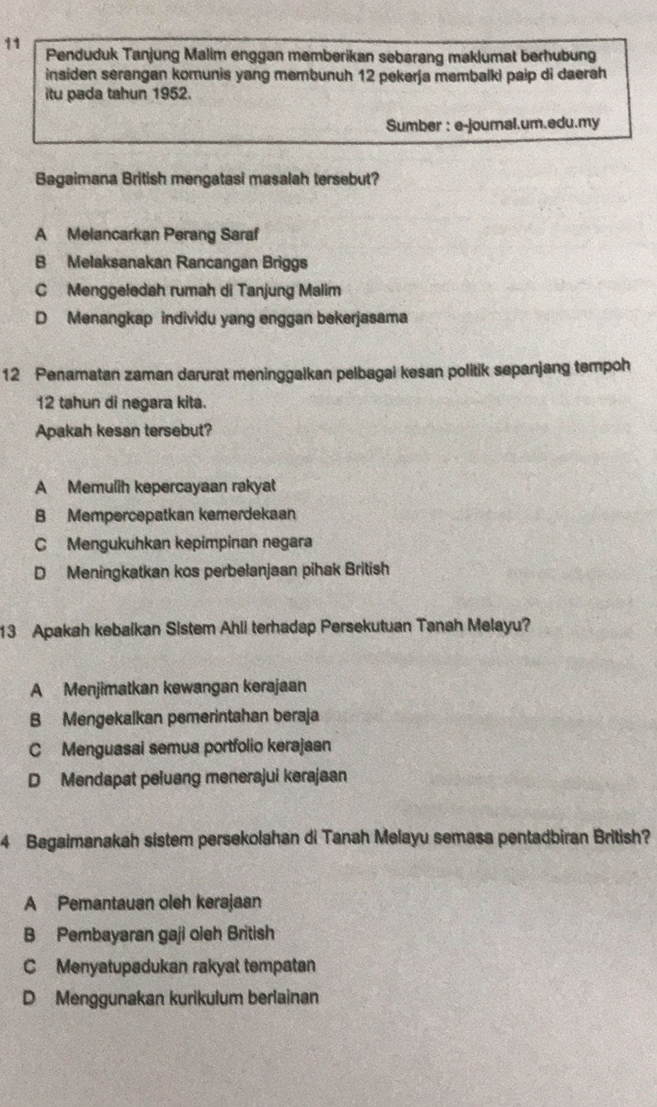 Penduduk Tanjung Malim enggan memberikan sebarang maklumat berhubung
insiden serangan komunis yang membunuh 12 pekerja membalki paip di daerah
itu pada tahun 1952.
Sumber : e-joumal.um.edu.my
Bagaimana British mengatasi masalah tersebut?
A Melancarkan Perang Saraf
B Melaksanakan Rancangan Briggs
C Menggeledah rumah di Tanjung Malim
D Menangkap individu yang enggan bekerjasama
12 Penamatan zaman darurat meninggalkan pelbagai kesan politik sepanjang tempoh
12 tahun di negara kita.
Apakah kesan tersebut?
A Memulih kepercayaan rakyat
B Mempercepatkan kemerdekaan
C Mengukuhkan kepimpinan negara
D Meningkatkan kos perbelanjaan pihak British
13 Apakah kebaikan Sistem Ahli terhadap Persekutuan Tanah Melayu?
A Menjimatkan kewangan kerajaan
B Mengekalkan pemerintahan beraja
C Menguasai semua portfolio kerajaan
D Mendapat peluang menerajui kerajaan
4 Bagaimanakah sistem persekolahan di Tanah Melayu semasa pentadbiran British?
A Pemantauan oleh kerajaan
B Pembayaran gaji oleh British
C Menyatupadukan rakyat tempatan
D Menggunakan kurikulum berlainan