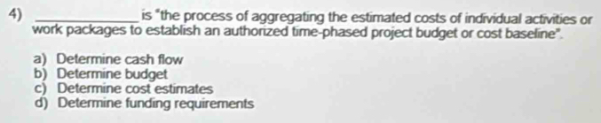 is “the process of aggregating the estimated costs of individual activities or
work packages to establish an authorized time-phased project budget or cost baseline".
a) Determine cash flow
b) Determine budget
c) Determine cost estimates
d) Determine funding requirements