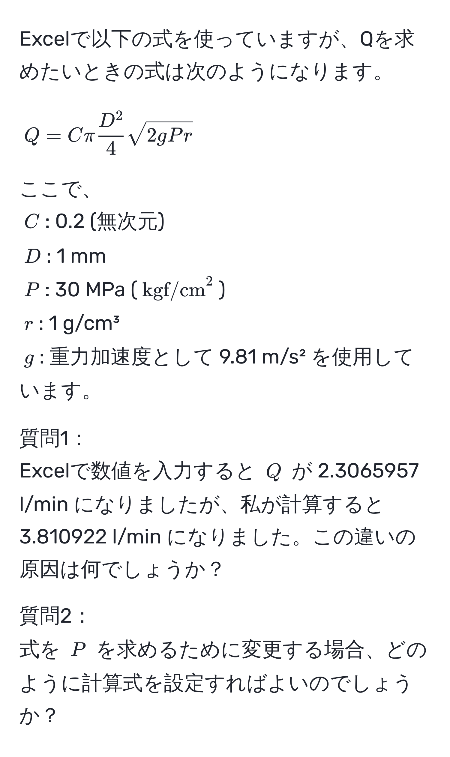 Excelで以下の式を使っていますが、Qを求めたいときの式は次のようになります。  
$$ Q = C π fracD^24 sqrt(2gPr) $$  

ここで、  
$C$: 0.2 (無次元)  
$D$: 1 mm  
$P$: 30 MPa ($kgf/cm^2$)  
$r$: 1 g/cm³  
$g$: 重力加速度として 9.81 m/s² を使用しています。  

質問1：   
Excelで数値を入力すると $Q$ が 2.3065957 l/min になりましたが、私が計算すると 3.810922 l/min になりました。この違いの原因は何でしょうか？  

質問2：  
式を $P$ を求めるために変更する場合、どのように計算式を設定すればよいのでしょうか？